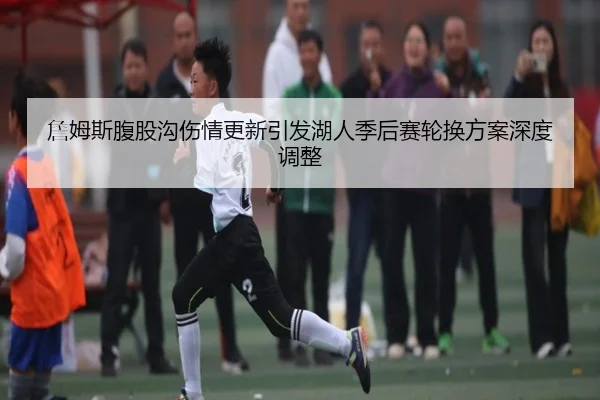 詹姆斯腹股沟伤情更新引发湖人季后赛轮换方案深度调整